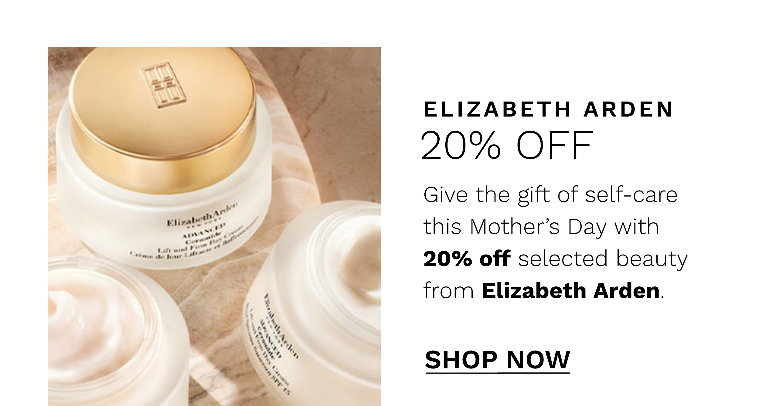  ELIZABETH ARDEN 20% OFF Give the gift of self-care this Mothers Day with 20% off selected beauty from Elizabeth Arden. SHOP NOW 