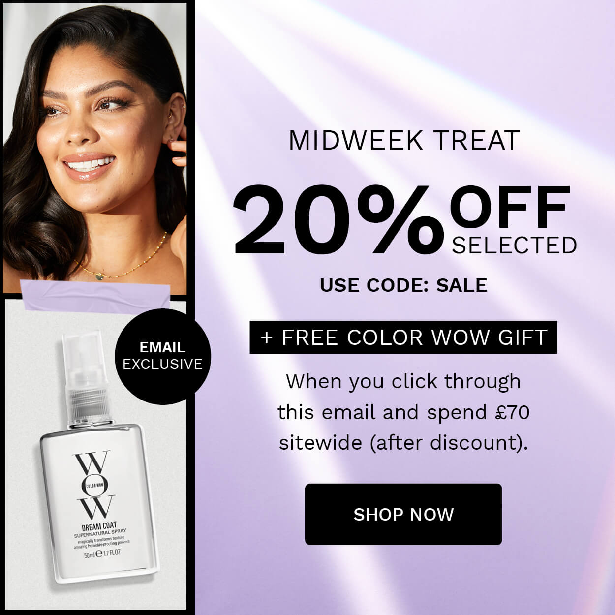 MIDWEEK TREAT 20%FE, USE CODE: SALE ST FREE COLOR WOW GIFT EXCLUSIVE When you click through this email and spend 70 sitewide after discount. SHOP NOW 
