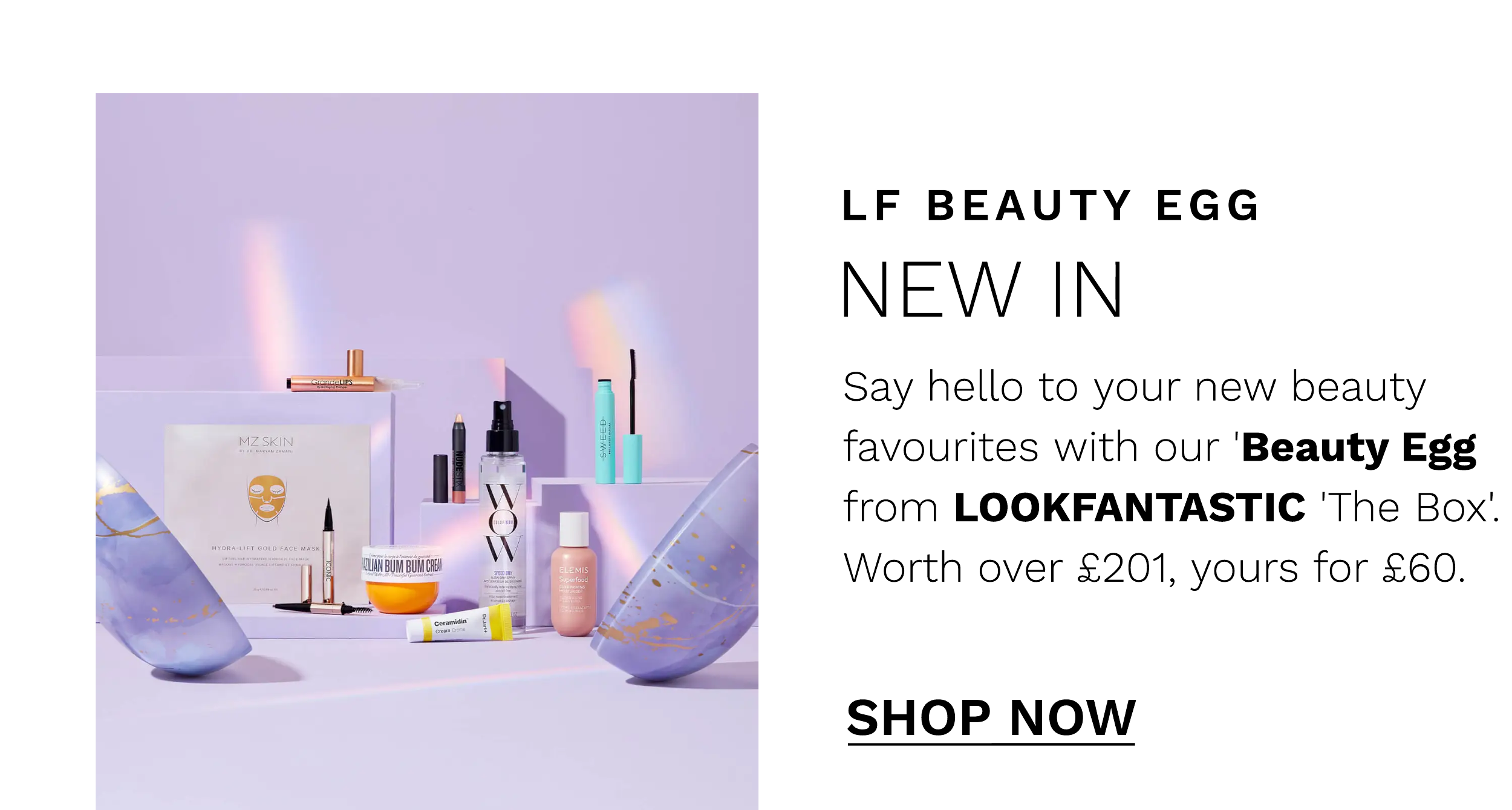  LF BEAUTY EGG NEW IN Say hello to your new beauty favourites with our 'Beauty Egg from LOOKFANTASTIC 'The Box. Worth over 201, yours for 60. SHOP NOW 