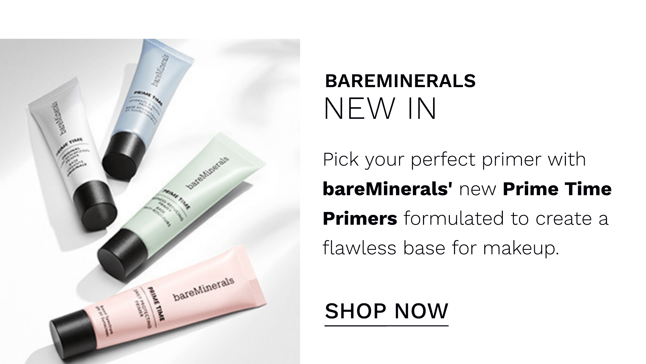  BAREMINERALS NEW IN Pick your perfect primer with bareMinerals' new Prime Time Primers formulated to create a flawless base for makeup. SHOP NOW 