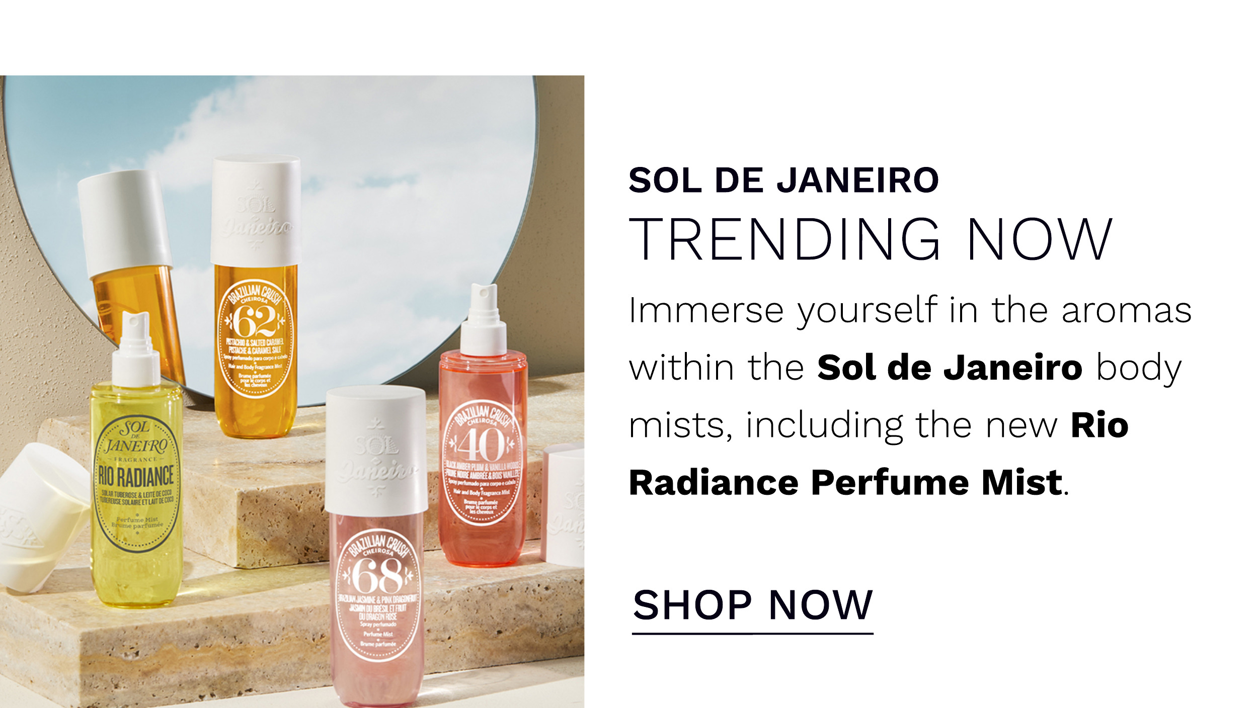  SOL DE JANEIRO TRENDING NOW Immerse yourself in the aromas within the Sol de Janeiro body mists, including the new Rio Radiance Perfume Mist. SHOP NOW 