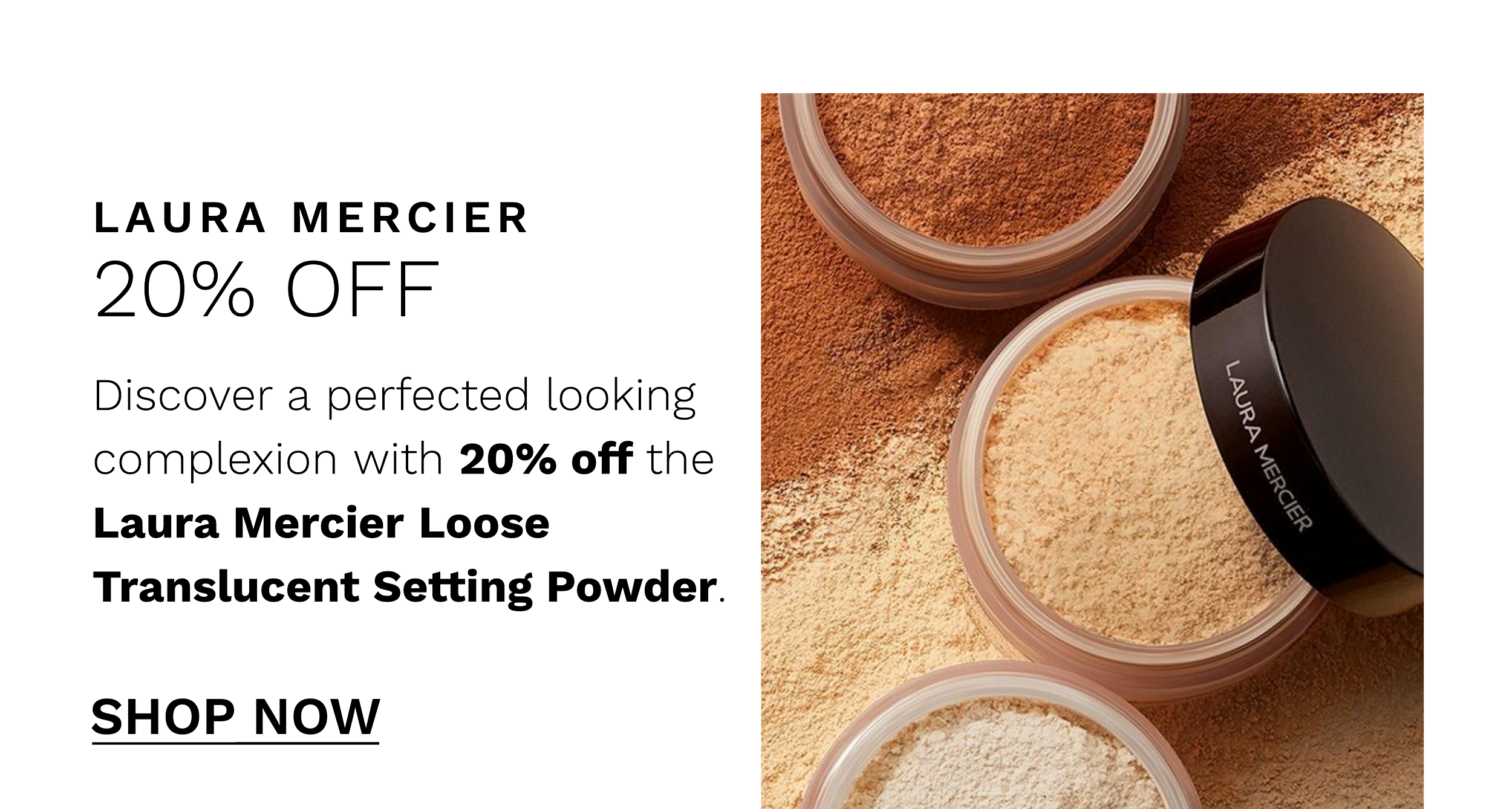 LAURA MERCIER 20% OFF Discover a perfected looking complexion with 20% off the Laura Mercier Loose Translucent Setting Powder. SHOP NOW 